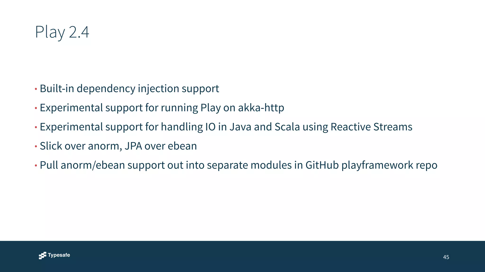 Play 2.4 
45 
• Built-in dependency injection support 
• Experimental support for running Play on akka-http 
• Experimental support for handling IO in Java and Scala using Reactive Streams 
• Slick over anorm, JPA over ebean 
• Pull anorm/ebean support out into separate modules in GitHub playframework repo 
 