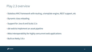 Play 2.3 overview 
14 
• Stateless MVC framework with routing, a template engine, REST support, etc 
• Dynamic class reloading 
• Support for Java 8 and Scala 2.1x 
• sbt-web to implement an asset pipeline 
• Akka interoperability for highly concurrent web applications 
• Built on Netty 3.9.x 
 