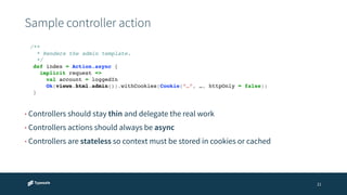 Sample controller action 
21 
/**! 
* Renders the admin template.! 
*/! 
def index = Action.async {! 
implicit request =>! 
val account = loggedIn! 
Ok(views.html.admin()).withCookies(Cookie(“…”, …, httpOnly = false))! 
} 
• Controllers should stay thin and delegate the real work 
• Controllers actions should always be async 
• Controllers are stateless so context must be stored in cookies or cached 
 