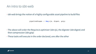 An intro to sbt-web 
24 
• sbt-web brings the notion of a highly configurable asset pipeline to build files 
pipelineStages := Seq(rjs, digest, gzip)! 
• The above will order the RequireJs optimizer (sbt-rjs), the digester (sbt-digest) and 
then compression (sbt-gzip) 
• These tasks will execute in the order declared, one after the other 
 