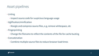 Asset pipelines 
26 
• Linting 
• Inspect source code for suspicious language usage 
• Uglification/minification 
• Mangle and compress source files, e.g, remove whitespace, etc 
• Fingerprinting 
• Change the filename to reflect the contents of the file for cache busting 
• Concatenation 
• Combine multiple source files to reduce browser load times 
 