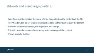 sbt-web and asset fingerprinting 
27 
• Asset fingerprinting makes the name of a file dependent on the contents of the file 
• HTTP headers can be set to encourage caches to keep their own copy of the content 
• When the content is updated, the fingerprint will change 
• This will cause the remote clients to request a new copy of the content 
• Known as cache busting 
 