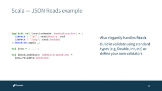 Scala — JSON Reads example 
• Also elegantly handles Reads 
• Build in validate using standard 
types (e.g, Double, Int, etc) or 
define your own validators 
34 
implicit val locationReads: Reads[Location] = (! 
(JsPath  "lat").read[Double] and! 
(JsPath  "long").read[Double]! 
)(Location.apply _)! 
! 
val json = { ... }! 
! 
val locationResult: JsResult[Location] = ! 
! json.validate[Location] 
 