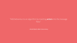 “Add behaviour to an algorithm by inserting actors into the message 
flow.” 
- Derek Wyatt, Akka Concurrency 
 