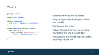 Actors 
• Great for handling mutable state 
• Easy for imperative developers to dive 
into quickly 
• Don't guarantee order 
• Easy to change behaviour by inserting 
new actors into the message flow 
• Messages are directed to a specific actor, 
avoiding callback hell 
39 
package actors! 
! 
import akka.actor._! 
! 
object SomeActor {! 
! def props = Props(new GameActor)! 
}! 
! 
class SomeActor extends Actor {! 
! def receive = {! 
! ! case request: SomeRequest => {! 
! ! ! sender ! SomeResponse(...) ! 
! ! }! 
! }! 
}! 
 