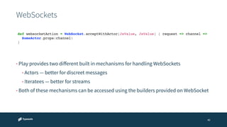 WebSockets 
def websocketAction = WebSocket.acceptWithActor[JsValue, JsValue] { request => channel =>! 
! SomeActor.props(channel)! 
}! 
40 
• Play provides two different built in mechanisms for handling WebSockets 
• Actors — better for discreet messages 
• Iteratees — better for streams 
• Both of these mechanisms can be accessed using the builders provided on WebSocket 
 