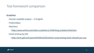 Test framework comparison 
42 
• ScalaTest 
• Human readable output — in English 
• FeatureSpec 
• Matchers 
• http://www.artima.com/docs-scalatest-2.0.M8/#org.scalatest.Matchers 
• Great writeup by Gilt 
• http://tech.gilt.com/post/62430610230/which-scala-testing-tools-should-you-use 
 