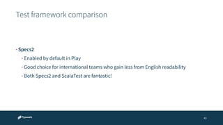 Test framework comparison 
43 
• Specs2 
• Enabled by default in Play 
• Good choice for international teams who gain less from English readability 
• Both Specs2 and ScalaTest are fantastic! 
 