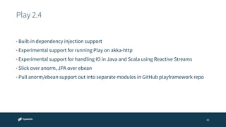 Play 2.4 
45 
• Built-in dependency injection support 
• Experimental support for running Play on akka-http 
• Experimental support for handling IO in Java and Scala using Reactive Streams 
• Slick over anorm, JPA over ebean 
• Pull anorm/ebean support out into separate modules in GitHub playframework repo 
 