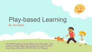 Play-based Learning
By: Tara Oakes
“The skillful teacher of young children is one who makes….play
possible and helps children keep getting better and better at it.”
Source: Jones & Reynolds. 1992. The Play’s the Thing, p.1
 