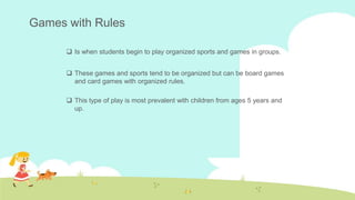 Games with Rules
 Is when students begin to play organized sports and games in groups.
 These games and sports tend to be organized but can be board games
and card games with organized rules.
 This type of play is most prevalent with children from ages 5 years and
up.
 