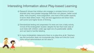  Research shows that children who engage in complex forms of socio-
dramatic play have greater language skills than non players, better social
skills, more empathy, more imagination, and more of the subtle capacity
to know what others mean. They are less aggressive and show more
self-control and higher levels of thinking.
 In many kindergarten classrooms there is no play-time at all. Teachers
say the curriculum does not incorporate play, there isn't time for it and
many school administrators do not value it.
 Standardized testing and preparation fro tests are now a daily activity
inmost of the kindergarten studied, despite the fact that most uses of
such tests with children under age eight are of questionable validity
and can lead to harmful labeling.
Interesting Information about Play-based Learning
 