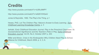 Credits
http://www.youtube.com/watch?v=dJ9fzJttMPY
http://www.youtube.com/watch?v=eIibN10XQwU
Jones & Reynolds. 1992. The Play’s the Thing, p.1
Hewes, PhD, Let The Children Play: Nature’s Answer to Early Learning , Early
Childhood Learning Knowledge Centre, p. 3
Ashiabi, Early Childhood Education Journal, Play in the Preschool Classroom: Its
Socioemotional Significance and the Teacher’s Role in Play, Early Childhood
Education Journal, Vol.35, No.2, October 2007 p. 203
Miller and Almon, Crisis in the Kindergarten Why Children Need Play in School,
Alliance for Childhood, March 2009, p. 2, 3, 6,
 