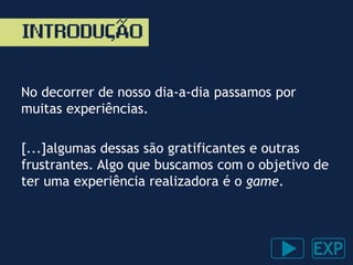No decorrer de nosso dia-a-dia passamos por
muitas experiências.
[...]algumas dessas são gratificantes e outras
frustrantes. Algo que buscamos com o objetivo de
ter uma experiência realizadora é o game.
INTRODUÇAO~
 