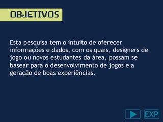 OBJETIVOS
Esta pesquisa tem o intuito de oferecer
informações e dados, com os quais, designers de
jogo ou novos estudantes da área, possam se
basear para o desenvolvimento de jogos e a
geração de boas experiências.
 