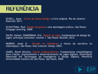 REFERENCIA
SCHELL, Jesse. A Arte de Game Design: o livro original. Rio de Janeiro:
Elservier, 2011.
SCHUYTEMA, Paul. Design de games: uma abordagem prática. São Paulo:
Cengage Learning, 2008.
SALEN, Katien; ZIMMERMAN, Eric. Regras do jogo: fundamentos do design de
jogos: principas conceitos: volume 1. São Paulo: Blucher, 2012.
MURRAY, Janet H. Hamlet no Holodeck: o futuro da narrativa no
ciberespaço. São Paulo: Itaú Cultural: Unesp, 2003.
LEMES, David Oliveira. Games Independentes: Fundamentos metodológicos
para criação, planejamento e desenvolvimento de jogos digitais. Dissertação
(Mestrado em Tecnologias da Inteligência e Design Digital), Pontifícia
Universidade Católica de São Paulo, São Paulo, 2009.
^
 
