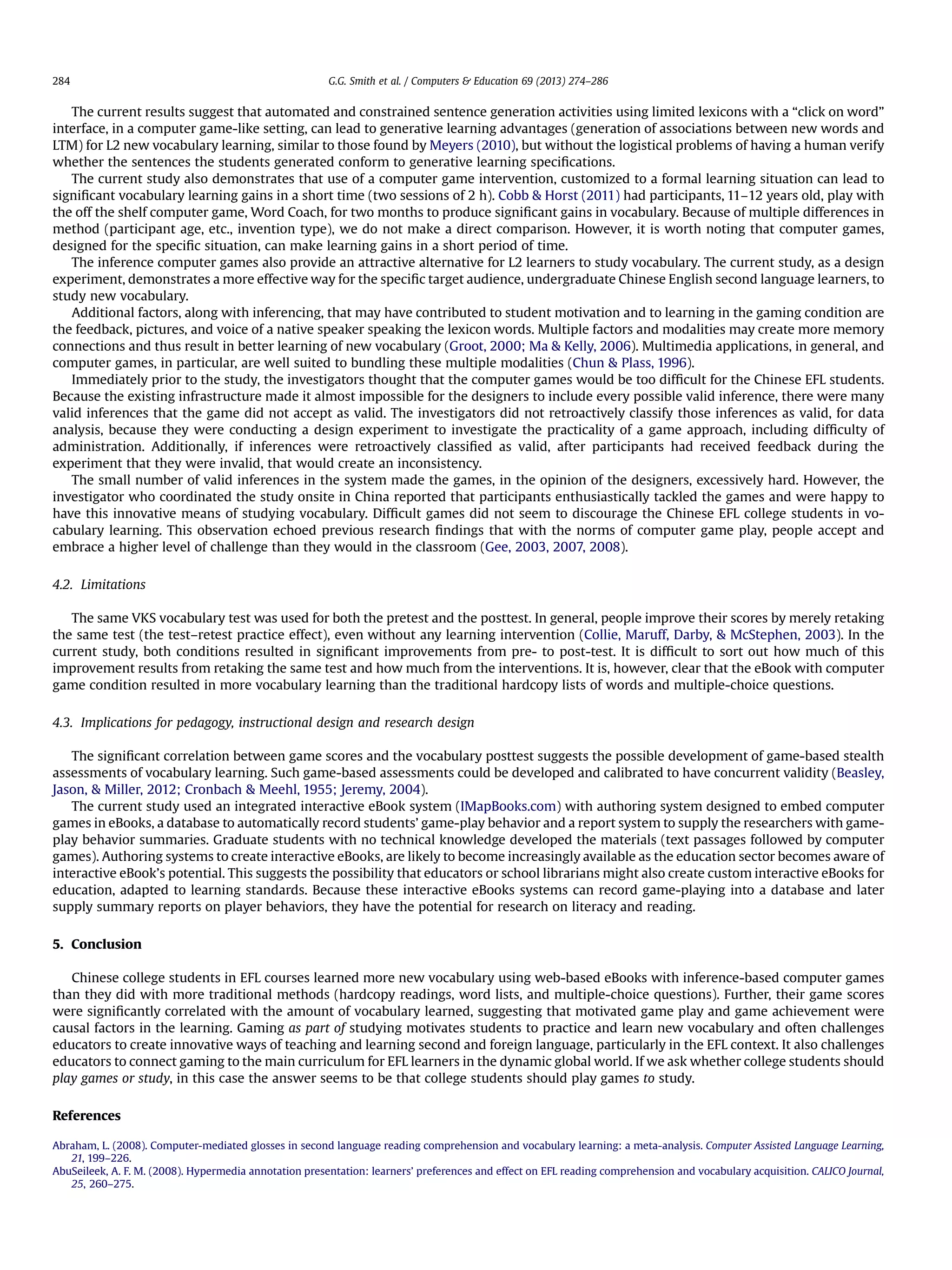 The current results suggest that automated and constrained sentence generation activities using limited lexicons with a “click on word”
interface, in a computer game-like setting, can lead to generative learning advantages (generation of associations between new words and
LTM) for L2 new vocabulary learning, similar to those found by Meyers (2010), but without the logistical problems of having a human verify
whether the sentences the students generated conform to generative learning speciﬁcations.
The current study also demonstrates that use of a computer game intervention, customized to a formal learning situation can lead to
signiﬁcant vocabulary learning gains in a short time (two sessions of 2 h). Cobb  Horst (2011) had participants, 11–12 years old, play with
the off the shelf computer game, Word Coach, for two months to produce signiﬁcant gains in vocabulary. Because of multiple differences in
method (participant age, etc., invention type), we do not make a direct comparison. However, it is worth noting that computer games,
designed for the speciﬁc situation, can make learning gains in a short period of time.
The inference computer games also provide an attractive alternative for L2 learners to study vocabulary. The current study, as a design
experiment, demonstrates a more effective way for the speciﬁc target audience, undergraduate Chinese English second language learners, to
study new vocabulary.
Additional factors, along with inferencing, that may have contributed to student motivation and to learning in the gaming condition are
the feedback, pictures, and voice of a native speaker speaking the lexicon words. Multiple factors and modalities may create more memory
connections and thus result in better learning of new vocabulary (Groot, 2000; Ma  Kelly, 2006). Multimedia applications, in general, and
computer games, in particular, are well suited to bundling these multiple modalities (Chun  Plass, 1996).
Immediately prior to the study, the investigators thought that the computer games would be too difﬁcult for the Chinese EFL students.
Because the existing infrastructure made it almost impossible for the designers to include every possible valid inference, there were many
valid inferences that the game did not accept as valid. The investigators did not retroactively classify those inferences as valid, for data
analysis, because they were conducting a design experiment to investigate the practicality of a game approach, including difﬁculty of
administration. Additionally, if inferences were retroactively classiﬁed as valid, after participants had received feedback during the
experiment that they were invalid, that would create an inconsistency.
The small number of valid inferences in the system made the games, in the opinion of the designers, excessively hard. However, the
investigator who coordinated the study onsite in China reported that participants enthusiastically tackled the games and were happy to
have this innovative means of studying vocabulary. Difﬁcult games did not seem to discourage the Chinese EFL college students in vo-
cabulary learning. This observation echoed previous research ﬁndings that with the norms of computer game play, people accept and
embrace a higher level of challenge than they would in the classroom (Gee, 2003, 2007, 2008).
4.2. Limitations
The same VKS vocabulary test was used for both the pretest and the posttest. In general, people improve their scores by merely retaking
the same test (the test–retest practice effect), even without any learning intervention (Collie, Maruff, Darby,  McStephen, 2003). In the
current study, both conditions resulted in signiﬁcant improvements from pre- to post-test. It is difﬁcult to sort out how much of this
improvement results from retaking the same test and how much from the interventions. It is, however, clear that the eBook with computer
game condition resulted in more vocabulary learning than the traditional hardcopy lists of words and multiple-choice questions.
4.3. Implications for pedagogy, instructional design and research design
The signiﬁcant correlation between game scores and the vocabulary posttest suggests the possible development of game-based stealth
assessments of vocabulary learning. Such game-based assessments could be developed and calibrated to have concurrent validity (Beasley,
Jason,  Miller, 2012; Cronbach  Meehl, 1955; Jeremy, 2004).
The current study used an integrated interactive eBook system (IMapBooks.com) with authoring system designed to embed computer
games in eBooks, a database to automatically record students’ game-play behavior and a report system to supply the researchers with game-
play behavior summaries. Graduate students with no technical knowledge developed the materials (text passages followed by computer
games). Authoring systems to create interactive eBooks, are likely to become increasingly available as the education sector becomes aware of
interactive eBook’s potential. This suggests the possibility that educators or school librarians might also create custom interactive eBooks for
education, adapted to learning standards. Because these interactive eBooks systems can record game-playing into a database and later
supply summary reports on player behaviors, they have the potential for research on literacy and reading.
5. Conclusion
Chinese college students in EFL courses learned more new vocabulary using web-based eBooks with inference-based computer games
than they did with more traditional methods (hardcopy readings, word lists, and multiple-choice questions). Further, their game scores
were signiﬁcantly correlated with the amount of vocabulary learned, suggesting that motivated game play and game achievement were
causal factors in the learning. Gaming as part of studying motivates students to practice and learn new vocabulary and often challenges
educators to create innovative ways of teaching and learning second and foreign language, particularly in the EFL context. It also challenges
educators to connect gaming to the main curriculum for EFL learners in the dynamic global world. If we ask whether college students should
play games or study, in this case the answer seems to be that college students should play games to study.
References
Abraham, L. (2008). Computer-mediated glosses in second language reading comprehension and vocabulary learning: a meta-analysis. Computer Assisted Language Learning,
21, 199–226.
AbuSeileek, A. F. M. (2008). Hypermedia annotation presentation: learners’ preferences and effect on EFL reading comprehension and vocabulary acquisition. CALICO Journal,
25, 260–275.
G.G. Smith et al. / Computers  Education 69 (2013) 274–286284
 