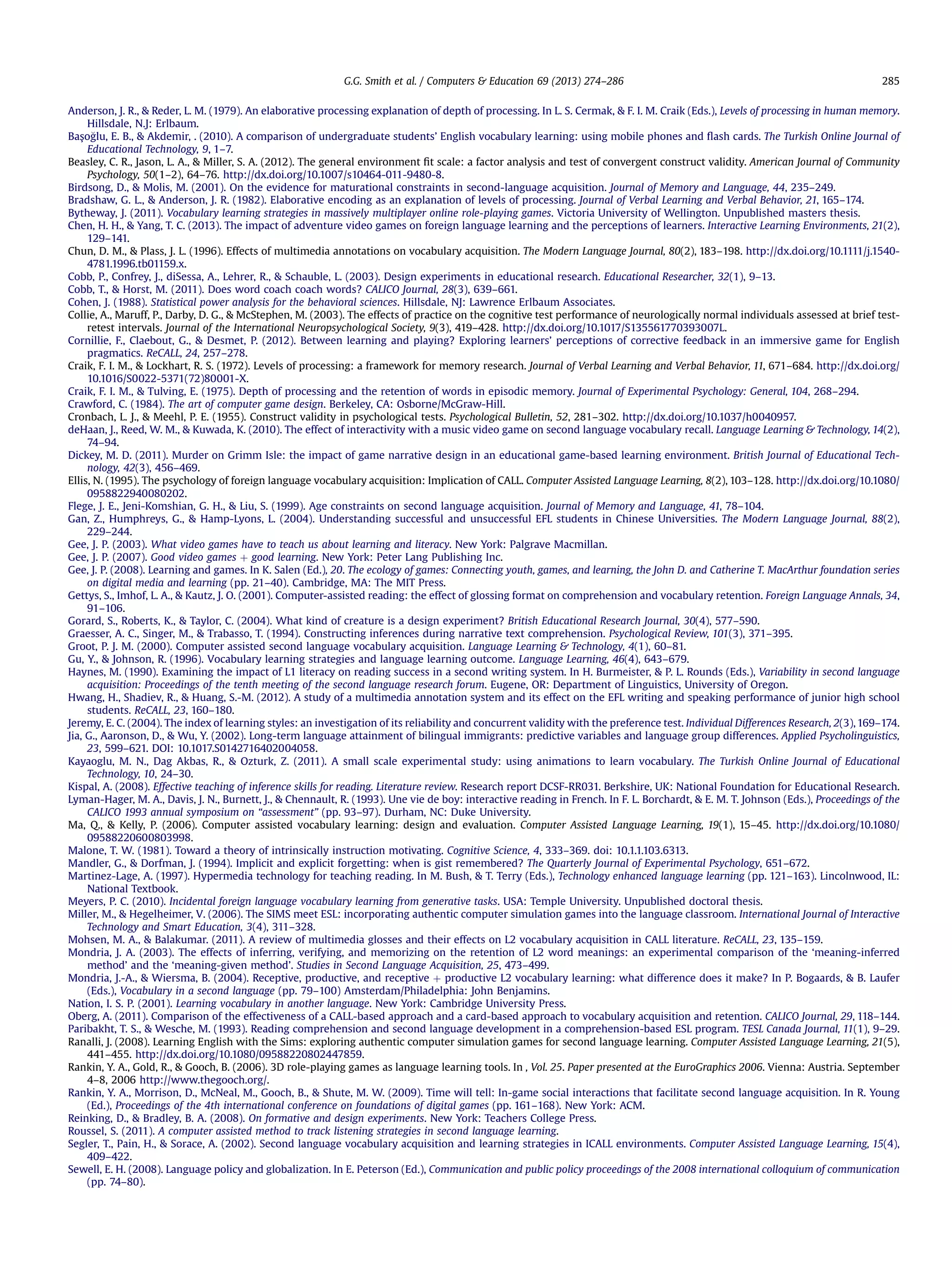 Anderson, J. R.,  Reder, L. M. (1979). An elaborative processing explanation of depth of processing. In L. S. Cermak,  F. I. M. Craik (Eds.), Levels of processing in human memory.
Hillsdale, N.J: Erlbaum.
Bas¸ oglu, E. B.,  Akdemir,̶. (2010). A comparison of undergraduate students’ English vocabulary learning: using mobile phones and ﬂash cards. The Turkish Online Journal of
Educational Technology, 9, 1–7.
Beasley, C. R., Jason, L. A.,  Miller, S. A. (2012). The general environment ﬁt scale: a factor analysis and test of convergent construct validity. American Journal of Community
Psychology, 50(1–2), 64–76. http://dx.doi.org/10.1007/s10464-011-9480-8.
Birdsong, D.,  Molis, M. (2001). On the evidence for maturational constraints in second-language acquisition. Journal of Memory and Language, 44, 235–249.
Bradshaw, G. L.,  Anderson, J. R. (1982). Elaborative encoding as an explanation of levels of processing. Journal of Verbal Learning and Verbal Behavior, 21, 165–174.
Bytheway, J. (2011). Vocabulary learning strategies in massively multiplayer online role-playing games. Victoria University of Wellington. Unpublished masters thesis.
Chen, H. H.,  Yang, T. C. (2013). The impact of adventure video games on foreign language learning and the perceptions of learners. Interactive Learning Environments, 21(2),
129–141.
Chun, D. M.,  Plass, J. L. (1996). Effects of multimedia annotations on vocabulary acquisition. The Modern Language Journal, 80(2), 183–198. http://dx.doi.org/10.1111/j.1540-
4781.1996.tb01159.x.
Cobb, P., Confrey, J., diSessa, A., Lehrer, R.,  Schauble, L. (2003). Design experiments in educational research. Educational Researcher, 32(1), 9–13.
Cobb, T.,  Horst, M. (2011). Does word coach coach words? CALICO Journal, 28(3), 639–661.
Cohen, J. (1988). Statistical power analysis for the behavioral sciences. Hillsdale, NJ: Lawrence Erlbaum Associates.
Collie, A., Maruff, P., Darby, D. G.,  McStephen, M. (2003). The effects of practice on the cognitive test performance of neurologically normal individuals assessed at brief test-
retest intervals. Journal of the International Neuropsychological Society, 9(3), 419–428. http://dx.doi.org/10.1017/S135561770393007L.
Cornillie, F., Claebout, G.,  Desmet, P. (2012). Between learning and playing? Exploring learners’ perceptions of corrective feedback in an immersive game for English
pragmatics. ReCALL, 24, 257–278.
Craik, F. I. M.,  Lockhart, R. S. (1972). Levels of processing: a framework for memory research. Journal of Verbal Learning and Verbal Behavior, 11, 671–684. http://dx.doi.org/
10.1016/S0022-5371(72)80001-X.
Craik, F. I. M.,  Tulving, E. (1975). Depth of processing and the retention of words in episodic memory. Journal of Experimental Psychology: General, 104, 268–294.
Crawford, C. (1984). The art of computer game design. Berkeley, CA: Osborne/McGraw-Hill.
Cronbach, L. J.,  Meehl, P. E. (1955). Construct validity in psychological tests. Psychological Bulletin, 52, 281–302. http://dx.doi.org/10.1037/h0040957.
deHaan, J., Reed, W. M.,  Kuwada, K. (2010). The effect of interactivity with a music video game on second language vocabulary recall. Language Learning  Technology, 14(2),
74–94.
Dickey, M. D. (2011). Murder on Grimm Isle: the impact of game narrative design in an educational game-based learning environment. British Journal of Educational Tech-
nology, 42(3), 456–469.
Ellis, N. (1995). The psychology of foreign language vocabulary acquisition: Implication of CALL. Computer Assisted Language Learning, 8(2), 103–128. http://dx.doi.org/10.1080/
0958822940080202.
Flege, J. E., Jeni-Komshian, G. H.,  Liu, S. (1999). Age constraints on second language acquisition. Journal of Memory and Language, 41, 78–104.
Gan, Z., Humphreys, G.,  Hamp-Lyons, L. (2004). Understanding successful and unsuccessful EFL students in Chinese Universities. The Modern Language Journal, 88(2),
229–244.
Gee, J. P. (2003). What video games have to teach us about learning and literacy. New York: Palgrave Macmillan.
Gee, J. P. (2007). Good video games þ good learning. New York: Peter Lang Publishing Inc.
Gee, J. P. (2008). Learning and games. In K. Salen (Ed.), 20. The ecology of games: Connecting youth, games, and learning, the John D. and Catherine T. MacArthur foundation series
on digital media and learning (pp. 21–40). Cambridge, MA: The MIT Press.
Gettys, S., Imhof, L. A.,  Kautz, J. O. (2001). Computer-assisted reading: the effect of glossing format on comprehension and vocabulary retention. Foreign Language Annals, 34,
91–106.
Gorard, S., Roberts, K.,  Taylor, C. (2004). What kind of creature is a design experiment? British Educational Research Journal, 30(4), 577–590.
Graesser, A. C., Singer, M.,  Trabasso, T. (1994). Constructing inferences during narrative text comprehension. Psychological Review, 101(3), 371–395.
Groot, P. J. M. (2000). Computer assisted second language vocabulary acquisition. Language Learning  Technology, 4(1), 60–81.
Gu, Y.,  Johnson, R. (1996). Vocabulary learning strategies and language learning outcome. Language Learning, 46(4), 643–679.
Haynes, M. (1990). Examining the impact of L1 literacy on reading success in a second writing system. In H. Burmeister,  P. L. Rounds (Eds.), Variability in second language
acquisition: Proceedings of the tenth meeting of the second language research forum. Eugene, OR: Department of Linguistics, University of Oregon.
Hwang, H., Shadiev, R.,  Huang, S.-M. (2012). A study of a multimedia annotation system and its effect on the EFL writing and speaking performance of junior high school
students. ReCALL, 23, 160–180.
Jeremy, E. C. (2004). The index of learning styles: an investigation of its reliability and concurrent validity with the preference test. Individual Differences Research, 2(3),169–174.
Jia, G., Aaronson, D.,  Wu, Y. (2002). Long-term language attainment of bilingual immigrants: predictive variables and language group differences. Applied Psycholinguistics,
23, 599–621. DOI: 10.1017.S0142716402004058.
Kayaoglu, M. N., Dag Akbas, R.,  Ozturk, Z. (2011). A small scale experimental study: using animations to learn vocabulary. The Turkish Online Journal of Educational
Technology, 10, 24–30.
Kispal, A. (2008). Effective teaching of inference skills for reading. Literature review. Research report DCSF-RR031. Berkshire, UK: National Foundation for Educational Research.
Lyman-Hager, M. A., Davis, J. N., Burnett, J.,  Chennault, R. (1993). Une vie de boy: interactive reading in French. In F. L. Borchardt,  E. M. T. Johnson (Eds.), Proceedings of the
CALICO 1993 annual symposium on “assessment” (pp. 93–97). Durham, NC: Duke University.
Ma, Q.,  Kelly, P. (2006). Computer assisted vocabulary learning: design and evaluation. Computer Assisted Language Learning, 19(1), 15–45. http://dx.doi.org/10.1080/
09588220600803998.
Malone, T. W. (1981). Toward a theory of intrinsically instruction motivating. Cognitive Science, 4, 333–369. doi: 10.1.1.103.6313.
Mandler, G.,  Dorfman, J. (1994). Implicit and explicit forgetting: when is gist remembered? The Quarterly Journal of Experimental Psychology, 651–672.
Martinez-Lage, A. (1997). Hypermedia technology for teaching reading. In M. Bush,  T. Terry (Eds.), Technology enhanced language learning (pp. 121–163). Lincolnwood, IL:
National Textbook.
Meyers, P. C. (2010). Incidental foreign language vocabulary learning from generative tasks. USA: Temple University. Unpublished doctoral thesis.
Miller, M.,  Hegelheimer, V. (2006). The SIMS meet ESL: incorporating authentic computer simulation games into the language classroom. International Journal of Interactive
Technology and Smart Education, 3(4), 311–328.
Mohsen, M. A.,  Balakumar. (2011). A review of multimedia glosses and their effects on L2 vocabulary acquisition in CALL literature. ReCALL, 23, 135–159.
Mondria, J. A. (2003). The effects of inferring, verifying, and memorizing on the retention of L2 word meanings: an experimental comparison of the ‘meaning-inferred
method’ and the ‘meaning-given method’. Studies in Second Language Acquisition, 25, 473–499.
Mondria, J.-A.,  Wiersma, B. (2004). Receptive, productive, and receptive þ productive L2 vocabulary learning: what difference does it make? In P. Bogaards,  B. Laufer
(Eds.), Vocabulary in a second language (pp. 79–100) Amsterdam/Philadelphia: John Benjamins.
Nation, I. S. P. (2001). Learning vocabulary in another language. New York: Cambridge University Press.
Oberg, A. (2011). Comparison of the effectiveness of a CALL-based approach and a card-based approach to vocabulary acquisition and retention. CALICO Journal, 29, 118–144.
Paribakht, T. S.,  Wesche, M. (1993). Reading comprehension and second language development in a comprehension-based ESL program. TESL Canada Journal, 11(1), 9–29.
Ranalli, J. (2008). Learning English with the Sims: exploring authentic computer simulation games for second language learning. Computer Assisted Language Learning, 21(5),
441–455. http://dx.doi.org/10.1080/09588220802447859.
Rankin, Y. A., Gold, R.,  Gooch, B. (2006). 3D role-playing games as language learning tools. In , Vol. 25. Paper presented at the EuroGraphics 2006. Vienna: Austria. September
4–8, 2006 http://www.thegooch.org/.
Rankin, Y. A., Morrison, D., McNeal, M., Gooch, B.,  Shute, M. W. (2009). Time will tell: In-game social interactions that facilitate second language acquisition. In R. Young
(Ed.), Proceedings of the 4th international conference on foundations of digital games (pp. 161–168). New York: ACM.
Reinking, D.,  Bradley, B. A. (2008). On formative and design experiments. New York: Teachers College Press.
Roussel, S. (2011). A computer assisted method to track listening strategies in second language learning.
Segler, T., Pain, H.,  Sorace, A. (2002). Second language vocabulary acquisition and learning strategies in ICALL environments. Computer Assisted Language Learning, 15(4),
409–422.
Sewell, E. H. (2008). Language policy and globalization. In E. Peterson (Ed.), Communication and public policy proceedings of the 2008 international colloquium of communication
(pp. 74–80).
G.G. Smith et al. / Computers  Education 69 (2013) 274–286 285
 