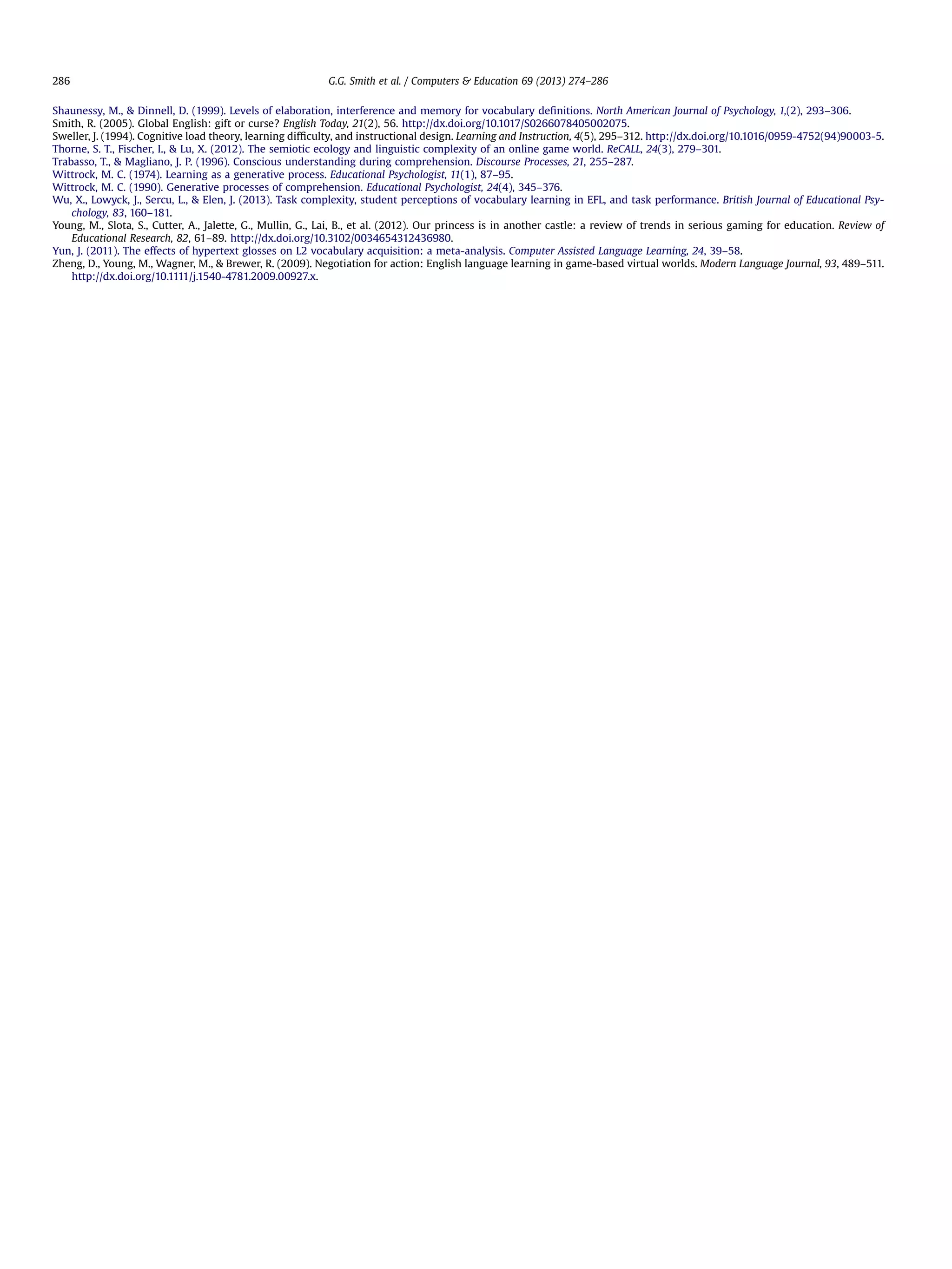 Shaunessy, M.,  Dinnell, D. (1999). Levels of elaboration, interference and memory for vocabulary deﬁnitions. North American Journal of Psychology, 1,(2), 293–306.
Smith, R. (2005). Global English: gift or curse? English Today, 21(2), 56. http://dx.doi.org/10.1017/S0266078405002075.
Sweller, J. (1994). Cognitive load theory, learning difﬁculty, and instructional design. Learning and Instruction, 4(5), 295–312. http://dx.doi.org/10.1016/0959-4752(94)90003-5.
Thorne, S. T., Fischer, I.,  Lu, X. (2012). The semiotic ecology and linguistic complexity of an online game world. ReCALL, 24(3), 279–301.
Trabasso, T.,  Magliano, J. P. (1996). Conscious understanding during comprehension. Discourse Processes, 21, 255–287.
Wittrock, M. C. (1974). Learning as a generative process. Educational Psychologist, 11(1), 87–95.
Wittrock, M. C. (1990). Generative processes of comprehension. Educational Psychologist, 24(4), 345–376.
Wu, X., Lowyck, J., Sercu, L.,  Elen, J. (2013). Task complexity, student perceptions of vocabulary learning in EFL, and task performance. British Journal of Educational Psy-
chology, 83, 160–181.
Young, M., Slota, S., Cutter, A., Jalette, G., Mullin, G., Lai, B., et al. (2012). Our princess is in another castle: a review of trends in serious gaming for education. Review of
Educational Research, 82, 61–89. http://dx.doi.org/10.3102/0034654312436980.
Yun, J. (2011). The effects of hypertext glosses on L2 vocabulary acquisition: a meta-analysis. Computer Assisted Language Learning, 24, 39–58.
Zheng, D., Young, M., Wagner, M.,  Brewer, R. (2009). Negotiation for action: English language learning in game-based virtual worlds. Modern Language Journal, 93, 489–511.
http://dx.doi.org/10.1111/j.1540-4781.2009.00927.x.
G.G. Smith et al. / Computers  Education 69 (2013) 274–286286
 