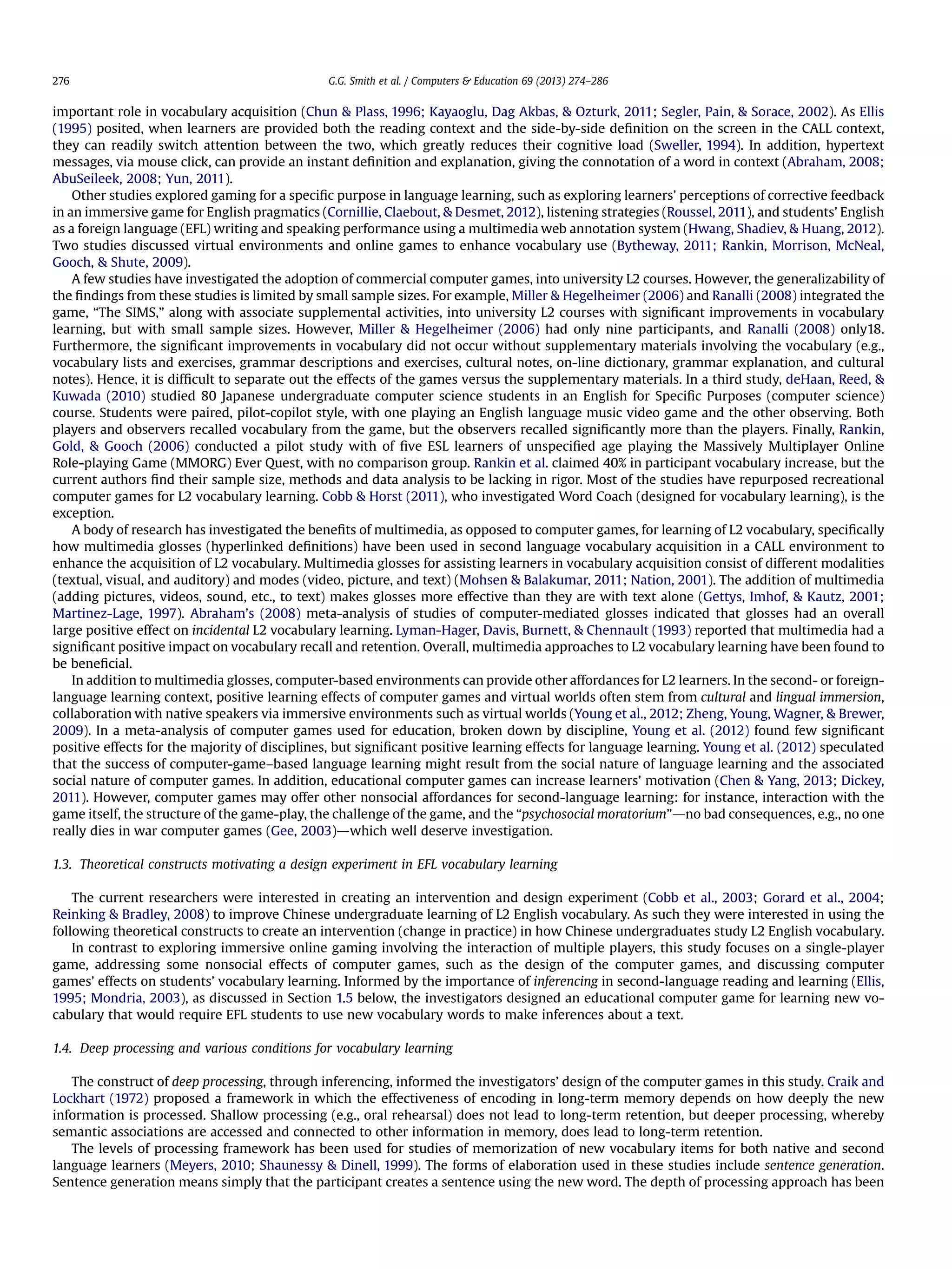 important role in vocabulary acquisition (Chun  Plass, 1996; Kayaoglu, Dag Akbas,  Ozturk, 2011; Segler, Pain,  Sorace, 2002). As Ellis
(1995) posited, when learners are provided both the reading context and the side-by-side deﬁnition on the screen in the CALL context,
they can readily switch attention between the two, which greatly reduces their cognitive load (Sweller, 1994). In addition, hypertext
messages, via mouse click, can provide an instant deﬁnition and explanation, giving the connotation of a word in context (Abraham, 2008;
AbuSeileek, 2008; Yun, 2011).
Other studies explored gaming for a speciﬁc purpose in language learning, such as exploring learners’ perceptions of corrective feedback
in an immersive game for English pragmatics (Cornillie, Claebout,  Desmet, 2012), listening strategies (Roussel, 2011), and students’ English
as a foreign language (EFL) writing and speaking performance using a multimedia web annotation system (Hwang, Shadiev,  Huang, 2012).
Two studies discussed virtual environments and online games to enhance vocabulary use (Bytheway, 2011; Rankin, Morrison, McNeal,
Gooch,  Shute, 2009).
A few studies have investigated the adoption of commercial computer games, into university L2 courses. However, the generalizability of
the ﬁndings from these studies is limited by small sample sizes. For example, Miller  Hegelheimer (2006) and Ranalli (2008) integrated the
game, “The SIMS,” along with associate supplemental activities, into university L2 courses with signiﬁcant improvements in vocabulary
learning, but with small sample sizes. However, Miller  Hegelheimer (2006) had only nine participants, and Ranalli (2008) only18.
Furthermore, the signiﬁcant improvements in vocabulary did not occur without supplementary materials involving the vocabulary (e.g.,
vocabulary lists and exercises, grammar descriptions and exercises, cultural notes, on-line dictionary, grammar explanation, and cultural
notes). Hence, it is difﬁcult to separate out the effects of the games versus the supplementary materials. In a third study, deHaan, Reed, 
Kuwada (2010) studied 80 Japanese undergraduate computer science students in an English for Speciﬁc Purposes (computer science)
course. Students were paired, pilot-copilot style, with one playing an English language music video game and the other observing. Both
players and observers recalled vocabulary from the game, but the observers recalled signiﬁcantly more than the players. Finally, Rankin,
Gold,  Gooch (2006) conducted a pilot study with of ﬁve ESL learners of unspeciﬁed age playing the Massively Multiplayer Online
Role-playing Game (MMORG) Ever Quest, with no comparison group. Rankin et al. claimed 40% in participant vocabulary increase, but the
current authors ﬁnd their sample size, methods and data analysis to be lacking in rigor. Most of the studies have repurposed recreational
computer games for L2 vocabulary learning. Cobb  Horst (2011), who investigated Word Coach (designed for vocabulary learning), is the
exception.
A body of research has investigated the beneﬁts of multimedia, as opposed to computer games, for learning of L2 vocabulary, speciﬁcally
how multimedia glosses (hyperlinked deﬁnitions) have been used in second language vocabulary acquisition in a CALL environment to
enhance the acquisition of L2 vocabulary. Multimedia glosses for assisting learners in vocabulary acquisition consist of different modalities
(textual, visual, and auditory) and modes (video, picture, and text) (Mohsen  Balakumar, 2011; Nation, 2001). The addition of multimedia
(adding pictures, videos, sound, etc., to text) makes glosses more effective than they are with text alone (Gettys, Imhof,  Kautz, 2001;
Martinez-Lage, 1997). Abraham’s (2008) meta-analysis of studies of computer-mediated glosses indicated that glosses had an overall
large positive effect on incidental L2 vocabulary learning. Lyman-Hager, Davis, Burnett,  Chennault (1993) reported that multimedia had a
signiﬁcant positive impact on vocabulary recall and retention. Overall, multimedia approaches to L2 vocabulary learning have been found to
be beneﬁcial.
In addition to multimedia glosses, computer-based environments can provide other affordances for L2 learners. In the second- or foreign-
language learning context, positive learning effects of computer games and virtual worlds often stem from cultural and lingual immersion,
collaboration with native speakers via immersive environments such as virtual worlds (Young et al., 2012; Zheng, Young, Wagner,  Brewer,
2009). In a meta-analysis of computer games used for education, broken down by discipline, Young et al. (2012) found few signiﬁcant
positive effects for the majority of disciplines, but signiﬁcant positive learning effects for language learning. Young et al. (2012) speculated
that the success of computer-game–based language learning might result from the social nature of language learning and the associated
social nature of computer games. In addition, educational computer games can increase learners’ motivation (Chen  Yang, 2013; Dickey,
2011). However, computer games may offer other nonsocial affordances for second-language learning: for instance, interaction with the
game itself, the structure of the game-play, the challenge of the game, and the “psychosocial moratorium”dno bad consequences, e.g., no one
really dies in war computer games (Gee, 2003)dwhich well deserve investigation.
1.3. Theoretical constructs motivating a design experiment in EFL vocabulary learning
The current researchers were interested in creating an intervention and design experiment (Cobb et al., 2003; Gorard et al., 2004;
Reinking  Bradley, 2008) to improve Chinese undergraduate learning of L2 English vocabulary. As such they were interested in using the
following theoretical constructs to create an intervention (change in practice) in how Chinese undergraduates study L2 English vocabulary.
In contrast to exploring immersive online gaming involving the interaction of multiple players, this study focuses on a single-player
game, addressing some nonsocial effects of computer games, such as the design of the computer games, and discussing computer
games’ effects on students’ vocabulary learning. Informed by the importance of inferencing in second-language reading and learning (Ellis,
1995; Mondria, 2003), as discussed in Section 1.5 below, the investigators designed an educational computer game for learning new vo-
cabulary that would require EFL students to use new vocabulary words to make inferences about a text.
1.4. Deep processing and various conditions for vocabulary learning
The construct of deep processing, through inferencing, informed the investigators’ design of the computer games in this study. Craik and
Lockhart (1972) proposed a framework in which the effectiveness of encoding in long-term memory depends on how deeply the new
information is processed. Shallow processing (e.g., oral rehearsal) does not lead to long-term retention, but deeper processing, whereby
semantic associations are accessed and connected to other information in memory, does lead to long-term retention.
The levels of processing framework has been used for studies of memorization of new vocabulary items for both native and second
language learners (Meyers, 2010; Shaunessy  Dinell, 1999). The forms of elaboration used in these studies include sentence generation.
Sentence generation means simply that the participant creates a sentence using the new word. The depth of processing approach has been
G.G. Smith et al. / Computers  Education 69 (2013) 274–286276
 