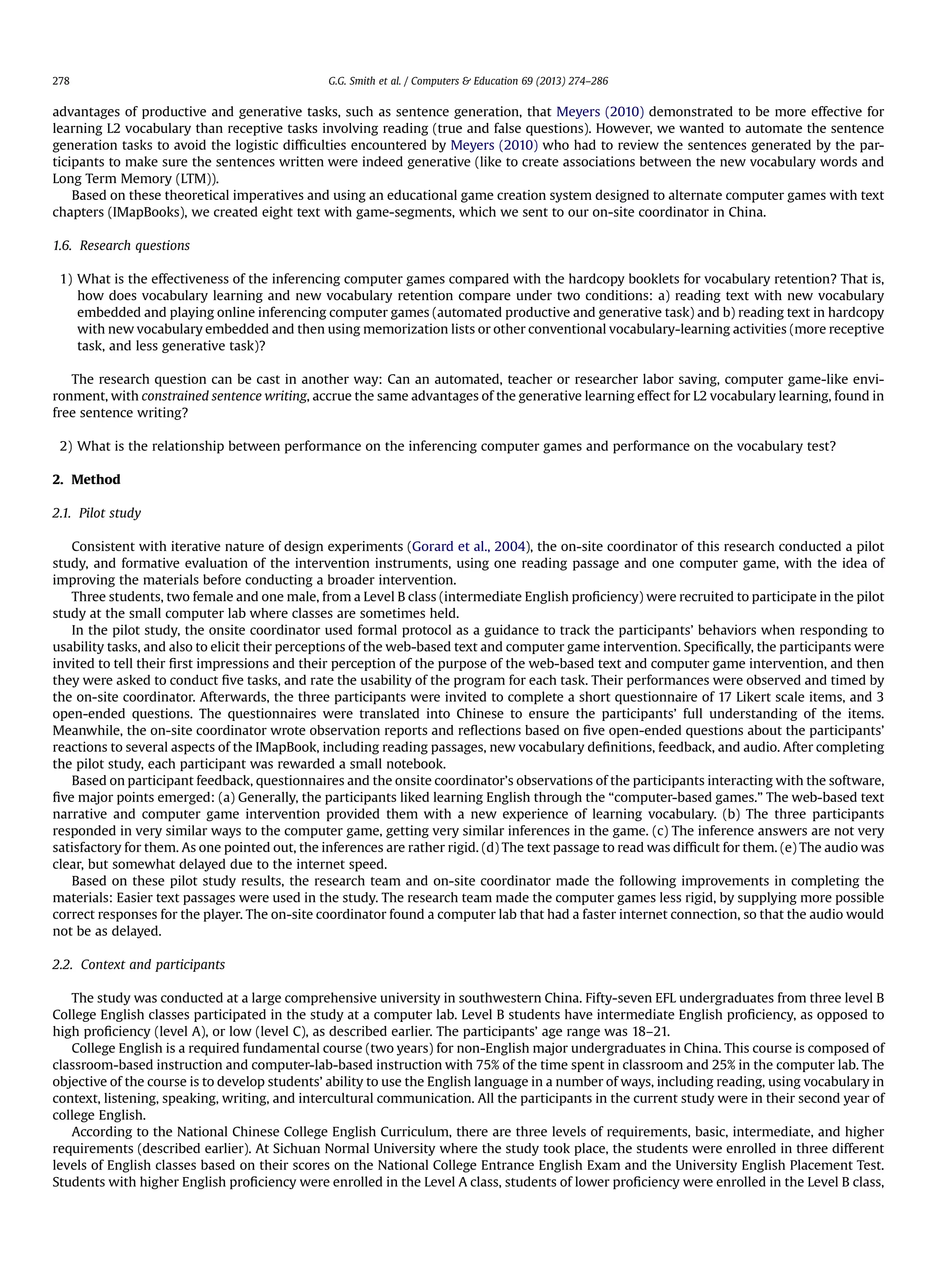 advantages of productive and generative tasks, such as sentence generation, that Meyers (2010) demonstrated to be more effective for
learning L2 vocabulary than receptive tasks involving reading (true and false questions). However, we wanted to automate the sentence
generation tasks to avoid the logistic difﬁculties encountered by Meyers (2010) who had to review the sentences generated by the par-
ticipants to make sure the sentences written were indeed generative (like to create associations between the new vocabulary words and
Long Term Memory (LTM)).
Based on these theoretical imperatives and using an educational game creation system designed to alternate computer games with text
chapters (IMapBooks), we created eight text with game-segments, which we sent to our on-site coordinator in China.
1.6. Research questions
1) What is the effectiveness of the inferencing computer games compared with the hardcopy booklets for vocabulary retention? That is,
how does vocabulary learning and new vocabulary retention compare under two conditions: a) reading text with new vocabulary
embedded and playing online inferencing computer games (automated productive and generative task) and b) reading text in hardcopy
with new vocabulary embedded and then using memorization lists or other conventional vocabulary-learning activities (more receptive
task, and less generative task)?
The research question can be cast in another way: Can an automated, teacher or researcher labor saving, computer game-like envi-
ronment, with constrained sentence writing, accrue the same advantages of the generative learning effect for L2 vocabulary learning, found in
free sentence writing?
2) What is the relationship between performance on the inferencing computer games and performance on the vocabulary test?
2. Method
2.1. Pilot study
Consistent with iterative nature of design experiments (Gorard et al., 2004), the on-site coordinator of this research conducted a pilot
study, and formative evaluation of the intervention instruments, using one reading passage and one computer game, with the idea of
improving the materials before conducting a broader intervention.
Three students, two female and one male, from a Level B class (intermediate English proﬁciency) were recruited to participate in the pilot
study at the small computer lab where classes are sometimes held.
In the pilot study, the onsite coordinator used formal protocol as a guidance to track the participants’ behaviors when responding to
usability tasks, and also to elicit their perceptions of the web-based text and computer game intervention. Speciﬁcally, the participants were
invited to tell their ﬁrst impressions and their perception of the purpose of the web-based text and computer game intervention, and then
they were asked to conduct ﬁve tasks, and rate the usability of the program for each task. Their performances were observed and timed by
the on-site coordinator. Afterwards, the three participants were invited to complete a short questionnaire of 17 Likert scale items, and 3
open-ended questions. The questionnaires were translated into Chinese to ensure the participants’ full understanding of the items.
Meanwhile, the on-site coordinator wrote observation reports and reﬂections based on ﬁve open-ended questions about the participants’
reactions to several aspects of the IMapBook, including reading passages, new vocabulary deﬁnitions, feedback, and audio. After completing
the pilot study, each participant was rewarded a small notebook.
Based on participant feedback, questionnaires and the onsite coordinator’s observations of the participants interacting with the software,
ﬁve major points emerged: (a) Generally, the participants liked learning English through the “computer-based games.” The web-based text
narrative and computer game intervention provided them with a new experience of learning vocabulary. (b) The three participants
responded in very similar ways to the computer game, getting very similar inferences in the game. (c) The inference answers are not very
satisfactory for them. As one pointed out, the inferences are rather rigid. (d) The text passage to read was difﬁcult for them. (e) The audio was
clear, but somewhat delayed due to the internet speed.
Based on these pilot study results, the research team and on-site coordinator made the following improvements in completing the
materials: Easier text passages were used in the study. The research team made the computer games less rigid, by supplying more possible
correct responses for the player. The on-site coordinator found a computer lab that had a faster internet connection, so that the audio would
not be as delayed.
2.2. Context and participants
The study was conducted at a large comprehensive university in southwestern China. Fifty-seven EFL undergraduates from three level B
College English classes participated in the study at a computer lab. Level B students have intermediate English proﬁciency, as opposed to
high proﬁciency (level A), or low (level C), as described earlier. The participants’ age range was 18–21.
College English is a required fundamental course (two years) for non-English major undergraduates in China. This course is composed of
classroom-based instruction and computer-lab-based instruction with 75% of the time spent in classroom and 25% in the computer lab. The
objective of the course is to develop students’ ability to use the English language in a number of ways, including reading, using vocabulary in
context, listening, speaking, writing, and intercultural communication. All the participants in the current study were in their second year of
college English.
According to the National Chinese College English Curriculum, there are three levels of requirements, basic, intermediate, and higher
requirements (described earlier). At Sichuan Normal University where the study took place, the students were enrolled in three different
levels of English classes based on their scores on the National College Entrance English Exam and the University English Placement Test.
Students with higher English proﬁciency were enrolled in the Level A class, students of lower proﬁciency were enrolled in the Level B class,
G.G. Smith et al. / Computers  Education 69 (2013) 274–286278
 