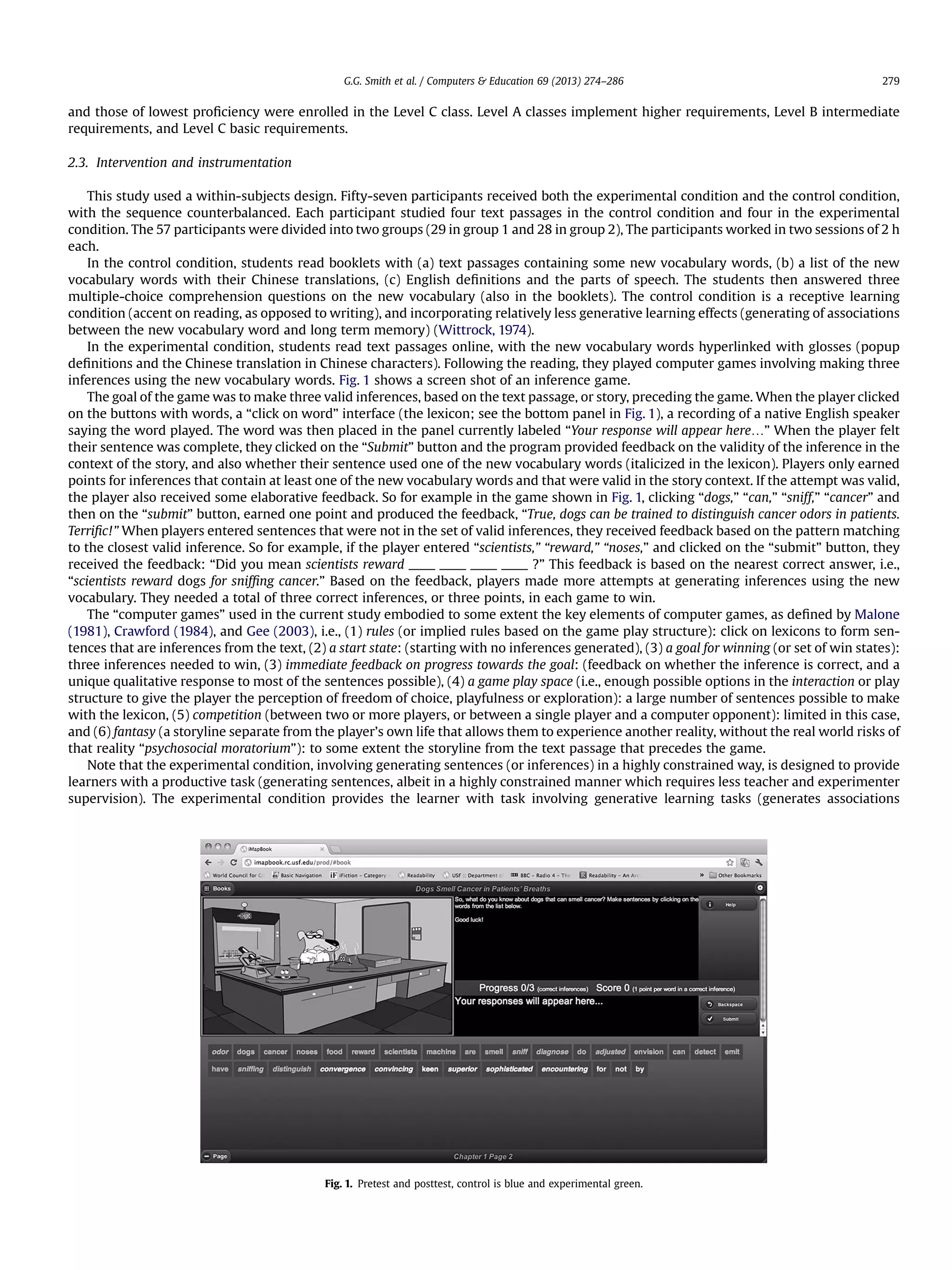 and those of lowest proﬁciency were enrolled in the Level C class. Level A classes implement higher requirements, Level B intermediate
requirements, and Level C basic requirements.
2.3. Intervention and instrumentation
This study used a within-subjects design. Fifty-seven participants received both the experimental condition and the control condition,
with the sequence counterbalanced. Each participant studied four text passages in the control condition and four in the experimental
condition. The 57 participants were divided into two groups (29 in group 1 and 28 in group 2), The participants worked in two sessions of 2 h
each.
In the control condition, students read booklets with (a) text passages containing some new vocabulary words, (b) a list of the new
vocabulary words with their Chinese translations, (c) English deﬁnitions and the parts of speech. The students then answered three
multiple-choice comprehension questions on the new vocabulary (also in the booklets). The control condition is a receptive learning
condition (accent on reading, as opposed to writing), and incorporating relatively less generative learning effects (generating of associations
between the new vocabulary word and long term memory) (Wittrock, 1974).
In the experimental condition, students read text passages online, with the new vocabulary words hyperlinked with glosses (popup
deﬁnitions and the Chinese translation in Chinese characters). Following the reading, they played computer games involving making three
inferences using the new vocabulary words. Fig. 1 shows a screen shot of an inference game.
The goal of the game was to make three valid inferences, based on the text passage, or story, preceding the game. When the player clicked
on the buttons with words, a “click on word” interface (the lexicon; see the bottom panel in Fig. 1), a recording of a native English speaker
saying the word played. The word was then placed in the panel currently labeled “Your response will appear here.” When the player felt
their sentence was complete, they clicked on the “Submit” button and the program provided feedback on the validity of the inference in the
context of the story, and also whether their sentence used one of the new vocabulary words (italicized in the lexicon). Players only earned
points for inferences that contain at least one of the new vocabulary words and that were valid in the story context. If the attempt was valid,
the player also received some elaborative feedback. So for example in the game shown in Fig. 1, clicking “dogs,” “can,” “sniff,” “cancer” and
then on the “submit” button, earned one point and produced the feedback, “True, dogs can be trained to distinguish cancer odors in patients.
Terriﬁc!” When players entered sentences that were not in the set of valid inferences, they received feedback based on the pattern matching
to the closest valid inference. So for example, if the player entered “scientists,” “reward,” “noses,” and clicked on the “submit” button, they
received the feedback: “Did you mean scientists reward ____ ____ ____ ____ ?” This feedback is based on the nearest correct answer, i.e.,
“scientists reward dogs for snifﬁng cancer.” Based on the feedback, players made more attempts at generating inferences using the new
vocabulary. They needed a total of three correct inferences, or three points, in each game to win.
The “computer games” used in the current study embodied to some extent the key elements of computer games, as deﬁned by Malone
(1981), Crawford (1984), and Gee (2003), i.e., (1) rules (or implied rules based on the game play structure): click on lexicons to form sen-
tences that are inferences from the text, (2) a start state: (starting with no inferences generated), (3) a goal for winning (or set of win states):
three inferences needed to win, (3) immediate feedback on progress towards the goal: (feedback on whether the inference is correct, and a
unique qualitative response to most of the sentences possible), (4) a game play space (i.e., enough possible options in the interaction or play
structure to give the player the perception of freedom of choice, playfulness or exploration): a large number of sentences possible to make
with the lexicon, (5) competition (between two or more players, or between a single player and a computer opponent): limited in this case,
and (6) fantasy (a storyline separate from the player’s own life that allows them to experience another reality, without the real world risks of
that reality “psychosocial moratorium”): to some extent the storyline from the text passage that precedes the game.
Note that the experimental condition, involving generating sentences (or inferences) in a highly constrained way, is designed to provide
learners with a productive task (generating sentences, albeit in a highly constrained manner which requires less teacher and experimenter
supervision). The experimental condition provides the learner with task involving generative learning tasks (generates associations
Fig. 1. Pretest and posttest, control is blue and experimental green.
G.G. Smith et al. / Computers  Education 69 (2013) 274–286 279
 