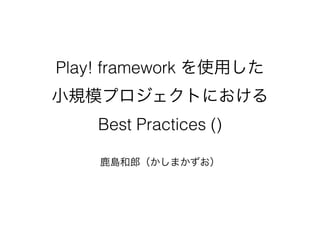 Play! framework を使用した 
小規模プロジェクトにおける 
Best Practices ()
!
鹿島和郎（かしまかずお）
 