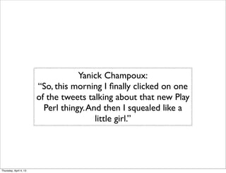 Yanick Champoux:
“So, this morning I ﬁnally clicked on one
of the tweets talking about that new Play
Perl thingy.And then I squealed like a
little girl.”
Thursday, April 4, 13
 