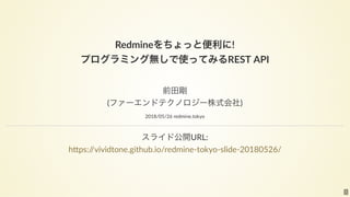 Redmineをちょっと便利に! 
プログラミング無しで使ってみるREST API
 
前田剛 
(ファーエンドテクノロジー株式会社)
2018/05/26 redmine.tokyo
スライド公開URL: 
h ps://vividtone.github.io/redmine‐tokyo‐slide‐20180526/
1
 