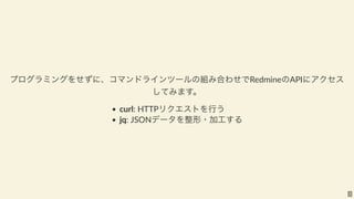 プログラミングをせずに、コマンドラインツールの組み合わせでRedmineのAPIにアクセス
してみます。
curl: HTTPリクエストを行う
jq: JSONデータを整形・加工する
2
 