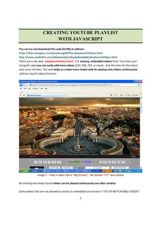1
CREATING YOUTUBE PLAYLIST
WITH JAVASCRIPT
You can try and download this web (54 KB) at address:
https://files.myopera.com/phanhung20/files/playSearchVideos.html
http://www.mediafire.com/download/icv9yy3w8w2pbbl/playSearchVideos.html
There are in the web “playSearchVideos.html” 171 existing embedded videos from "YouTube.com".
Using this web you can easily add more videos (250, 500, 750 or more) . And the time for this task is
only some minutes. This web helps us create more simple web for playing only videos continuously
,without search videos function.
Image 1 – Play a video clip in “Big Screen”, the button “1 h” was clicked
All existing and newly found videos can be played continuously one after another.
Some videos that are not allowed to watch as embedded are stored in "LIST OF NO PLAYABLE VIDEOS".
 