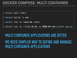 DOCKER COMPOSE: MULTI CONTAINER
$ docker pull redis
$ docker build -t web .
$ docker run -d —name=db redis
$ docker run -d --link db:db -p 3000:80 web python app.py
MULTI CONTAINER APPLICATIONS ARE BITTER
WE NEED SIMPLER WAY TO DEFINE AND MANAGE 
MULTI CONTAINER APPLICATIONS
 