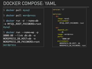 DOCKER COMPOSE: YAML
$ docker pull mysql
$ docker pull wordpress
$ docker run -d --name=db 
-e MYSQL_ROOT_PASSWORD=root 
mysql
$ docker run --name=wp -p
8000:80 --link db:db -e
WORDPRESS_DB_HOST=db -e
WORDPRESS_DB_PASSWORD=root
wordpress
version: '2'
services:
db:
image: mysql
environment:
MYSQL_ROOT_PASSWORD: root
wp:
depends_on:
- db
image: wordpress
ports:
- "8000:80"
environment:
WORDPRESS_DB_HOST: db
WORDPRESS_DB_PASSWORD: root
 