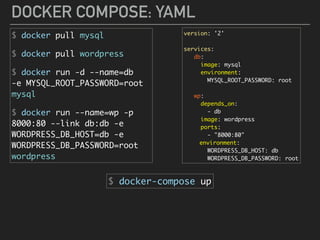 DOCKER COMPOSE: YAML
$ docker pull mysql
$ docker pull wordpress
$ docker run -d --name=db 
-e MYSQL_ROOT_PASSWORD=root 
mysql
$ docker run --name=wp -p
8000:80 --link db:db -e
WORDPRESS_DB_HOST=db -e
WORDPRESS_DB_PASSWORD=root
wordpress
version: '2'
services:
db:
image: mysql
environment:
MYSQL_ROOT_PASSWORD: root
wp:
depends_on:
- db
image: wordpress
ports:
- "8000:80"
environment:
WORDPRESS_DB_HOST: db
WORDPRESS_DB_PASSWORD: root
$ docker-compose up
 