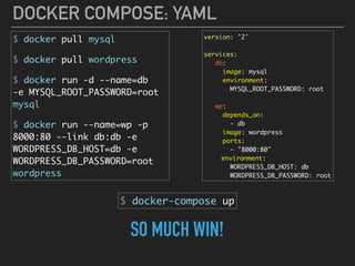 DOCKER COMPOSE: YAML
$ docker pull mysql
$ docker pull wordpress
$ docker run -d --name=db 
-e MYSQL_ROOT_PASSWORD=root 
mysql
$ docker run --name=wp -p
8000:80 --link db:db -e
WORDPRESS_DB_HOST=db -e
WORDPRESS_DB_PASSWORD=root
wordpress
version: '2'
services:
db:
image: mysql
environment:
MYSQL_ROOT_PASSWORD: root
wp:
depends_on:
- db
image: wordpress
ports:
- "8000:80"
environment:
WORDPRESS_DB_HOST: db
WORDPRESS_DB_PASSWORD: root
$ docker-compose up
SO MUCH WIN!
 