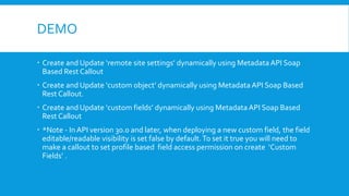 DEMO
 Create and Update ‘remote site settings’ dynamically using MetadataAPI Soap
Based Rest Callout
 Create and Update ‘custom object’ dynamically using Metadata API Soap Based
Rest Callout.
 Create and Update ‘custom fields’ dynamically using MetadataAPI Soap Based
Rest Callout
 *Note - In API version 30.0 and later, when deploying a new custom field, the field
editable/readable visibility is set false by default.To set it true you will need to
make a callout to set profile based field access permission on create ‘Custom
Fields’ .
 