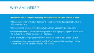 WHY AM I HERE ?
 Do not want to download and consume soap based metadata apiWSDL in your
development org.
 Re-consuming process is tough onWSDL version upgrade’s by force.com
 I want metadata CRUD-Based development in managed package but do not want
to include these WSDL classes in my package.
 Less efforts to changing the version of metadataAPI’s in Rest Based Callout.
 Just create a soap envelop to perform CRUD–Operation like creating a custom
object with custom field and make a rest callout.
 