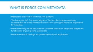 WHAT IS FORCE.COM METADATA
 Metadata is the heart of the Force.com platform.
 The Force.com IDE, Force.com MigrationTool and the browser-based user
interface that we use to add records in our Force.com applications are all powered
by metadata.
 Metadata Configuration describes the complete application design and Shapes the
functionality of your specific applications
 Metadata controls the logic and presentation of your applications.
 