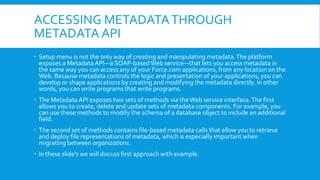 ACCESSING METADATATHROUGH
METADATA API
 Setup menu is not the only way of creating and manipulating metadata.The platform
exposes a Metadata API—a SOAP-basedWeb service—that lets you access metadata in
the same way you can access any of your Force.com applications, from any location on the
Web. Because metadata controls the logic and presentation of your applications, you can
develop or shape applications by creating and modifying the metadata directly. In other
words, you can write programs that write programs.
 The Metadata API exposes two sets of methods via theWeb service interface.The first
allows you to create, delete and update sets of metadata components. For example, you
can use these methods to modify the schema of a database object to include an additional
field.
 The second set of methods contains file-based metadata calls that allow you to retrieve
and deploy file representations of metadata, which is especially important when
migrating between organizations.
 In these slide’s we will discuss first approach with example.
 