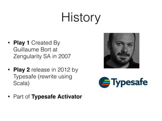 History
• Play 1 Created By
Guillaume Bort at
Zengularity SA in 2007
• Play 2 release in 2012 by
Typesafe (rewrite using
Scala)
• Part of Typesafe Activator
 