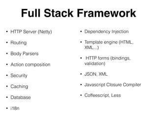 Full Stack Framework
• HTTP Server (Netty)
• Routing
• Body Parsers
• Action composition
• Security
• Caching
• Database
• i18n
• Dependency Injection
• Template engine (HTML,
XML...)
• HTTP forms (bindings,
validation)
• JSON, XML
• Javascript Closure Compiler
• Coffeescript, Less
 