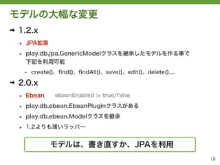 モデルの大幅な変更
➡   1.2.x
    &bull;   JPA拡張

    &bull;   play.db.jpa.GenericModelクラスを継承したモデルを作る事で
        下記を利用可能
        - create()、ﬁnd()、ﬁndAll()、save()、edit()、delete()....

➡   2.0.x
    &bull;   Ebean     ebeanEnabled := true/false

    &bull;   play.db.ebean.EbeanPluginクラスがある

    &bull;   play.db.ebean.Modelクラスを継承

    &bull;   1.2よりも薄いラッパー


                モデルは、書き直すか、JPAを利用
                                                               19
 