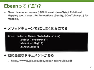 Ebeanって ( Д )?
➡   Ebean is an open source (LGPL license) Java Object Relational
    Mapping tool. It uses JPA Annotations (@entity, @OneToMany ...) for
    mapping.



➡   メソッドチェーンでSQLぽく組み立てる

    Order	
 &nbsp;order	
 &nbsp;=	
 &nbsp;Ebean.find(Order.class)	
 &nbsp;	
 &nbsp;
    	
 &nbsp;	
 &nbsp;	
 &nbsp;	
 &nbsp;	
 &nbsp;	
 &nbsp;	
 &nbsp;	
 &nbsp;.select("orderDate")	
 &nbsp;	
 &nbsp;
    	
 &nbsp;	
 &nbsp;	
 &nbsp;	
 &nbsp;	
 &nbsp;	
 &nbsp;	
 &nbsp;	
 &nbsp;.where().idEq(12)	
 &nbsp;	
 &nbsp;
    	
 &nbsp;	
 &nbsp;	
 &nbsp;	
 &nbsp;	
 &nbsp;	
 &nbsp;	
 &nbsp;	
 &nbsp;.findUnique();	
 &nbsp;	
 &nbsp;


➡   既に豊富なドキュメントがある
    &bull;   http://www.avaje.org/doc/ebean-userguide.pdf

                                                                          20
 