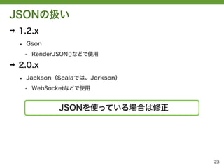 JSONの扱い
➡   1.2.x
    &bull;   Gson
        - RenderJSON()などで使用

➡   2.0.x
    &bull;   Jackson（Scalaでは、Jerkson）
        - WebSocketなどで使用


                JSONを使っている場合は修正




                                   23
 