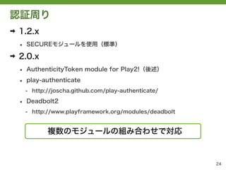 認証周り
➡   1.2.x
    &bull;   SECUREモジュールを使用（標準）

➡   2.0.x
    &bull;   AuthenticityToken module for Play2!（後述）

    &bull;   play-authenticate
        - http://joscha.github.com/play-authenticate/

    &bull;   Deadbolt2
        - http://www.playframework.org/modules/deadbolt


               複数のモジュールの組み合わせで対応


                                                          24
 