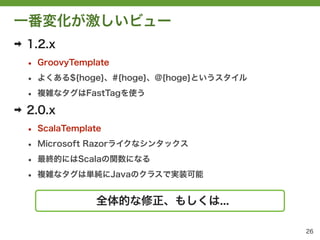 一番変化が激しいビュー
➡   1.2.x
    &bull;   GroovyTemplate

    &bull;   よくある${hoge}、#{hoge}、@{hoge}というスタイル

    &bull;   複雑なタグはFastTagを使う

➡   2.0.x
    &bull;   ScalaTemplate

    &bull;   Microsoft Razorライクなシンタックス

    &bull;   最終的にはScalaの関数になる

    &bull;   複雑なタグは単純にJavaのクラスで実装可能


                    全体的な修正、もしくは...

                                             26
 
