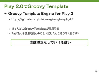Play 2.0でGroovy Template
➡   Groovy Template Engine for Play 2
    &bull;   https://github.com/mbknor/gt-engine-play2/


    &bull;   ほとんどのGroovyTemplateが使用可能

    &bull;   FastTagも使用可能とのこと（試したところウマく動かず）


                    ほぼ修正なしでいけるぽい




                                                     27
 