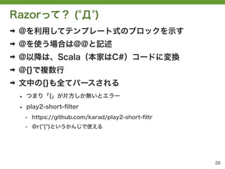 Razorって？ ( Д )
➡   @を利用してテンプレート式のブロックを示す
➡   @を使う場合は@@と記述
➡   @以降は、Scala（本家はC#）コードに変換
➡   @{}で複数行
➡   文中の{}も全てパースされる
    &bull;   つまり「{」が片方しか無いとエラー

    &bull;   play2-short-ﬁlter
        - https://github.com/karad/play2-short-ﬁltr
        - @r("{")というかんじで使える




                                                      28
 