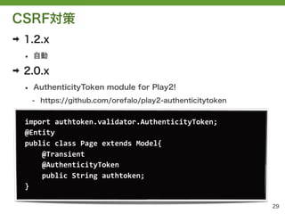 CSRF対策
➡   1.2.x
    &bull;   自動

➡   2.0.x
    &bull;   AuthenticityToken module for Play2!
        - https://github.com/orefalo/play2-authenticitytoken


    import	
 &nbsp;authtoken.validator.AuthenticityToken;
    @Entity	
 &nbsp;
    public	
 &nbsp;class	
 &nbsp;Page	
 &nbsp;extends	
 &nbsp;Model{
    	
 &nbsp;	
 &nbsp;	
 &nbsp;	
 &nbsp;@Transient
    	
 &nbsp;	
 &nbsp;	
 &nbsp;	
 &nbsp;@AuthenticityToken
    	
 &nbsp;	
 &nbsp;	
 &nbsp;	
 &nbsp;public	
 &nbsp;String	
 &nbsp;authtoken;
    }

                                                               29
 