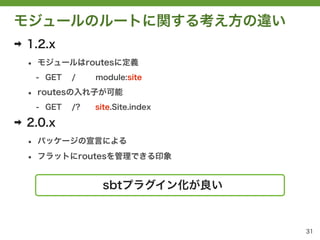 モジュールのルートに関する考え方の違い
➡   1.2.x
    &bull;   モジュールはroutesに定義
        - GET   /    module:site

    &bull;   routesの入れ子が可能
        - GET   /?   site.Site.index

➡   2.0.x
    &bull;   パッケージの宣言による

    &bull;   フラットにroutesを管理できる印象


                      sbtプラグイン化が良い


                                       31
 